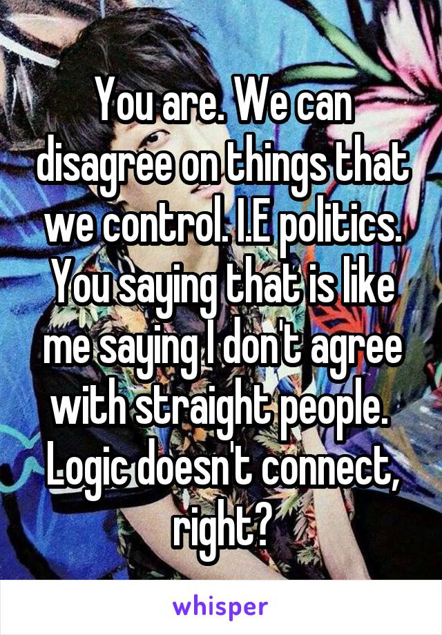 You are. We can disagree on things that we control. I.E politics. You saying that is like me saying I don't agree with straight people. 
Logic doesn't connect, right?