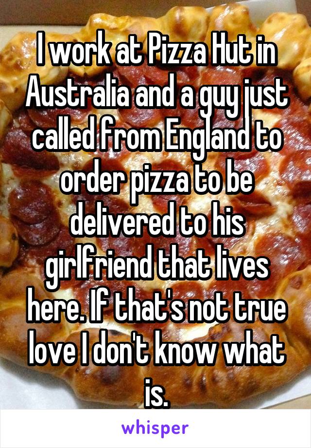 I work at Pizza Hut in Australia and a guy just called from England to order pizza to be delivered to his girlfriend that lives here. If that's not true love I don't know what is.
