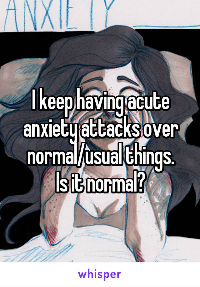 I keep having acute anxiety attacks over normal/usual things.
Is it normal?