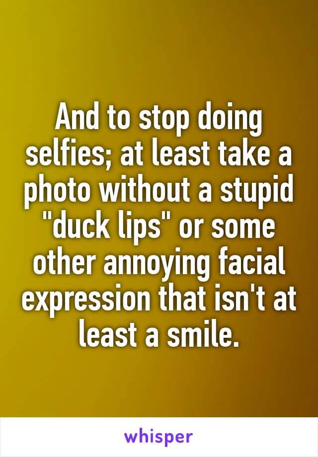 And to stop doing selfies; at least take a photo without a stupid "duck lips" or some other annoying facial expression that isn't at least a smile.