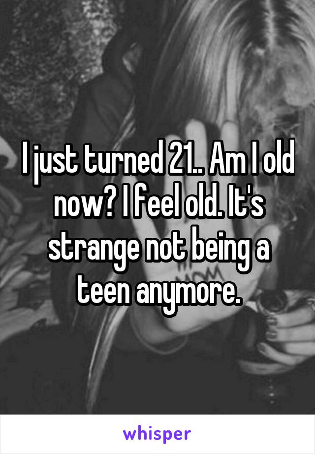 I just turned 21.. Am I old now? I feel old. It's strange not being a teen anymore.