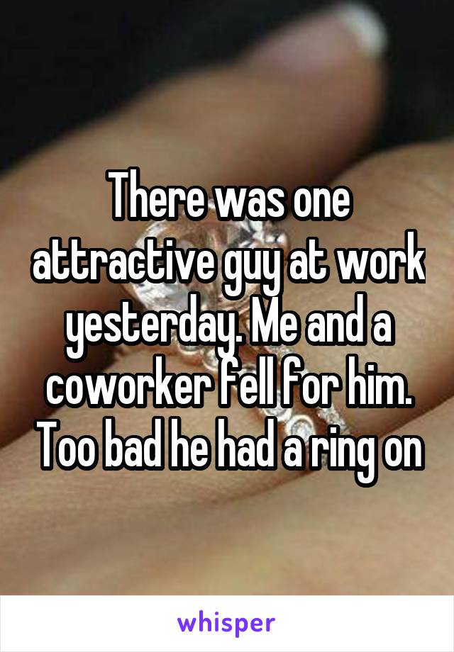 There was one attractive guy at work yesterday. Me and a coworker fell for him. Too bad he had a ring on