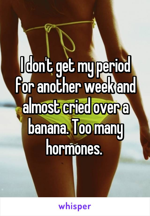 I don't get my period for another week and almost cried over a banana. Too many hormones. 