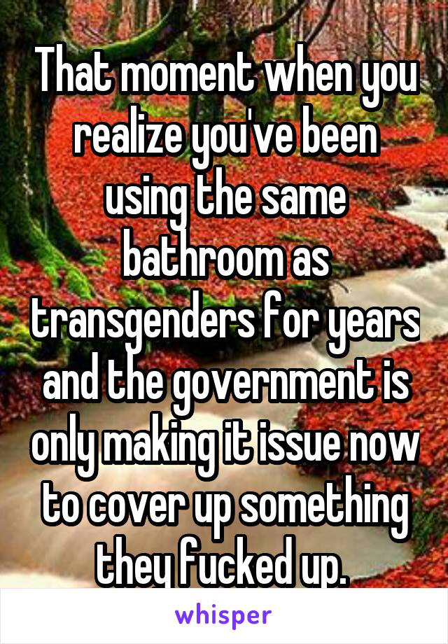 That moment when you realize you've been using the same bathroom as transgenders for years and the government is only making it issue now to cover up something they fucked up. 