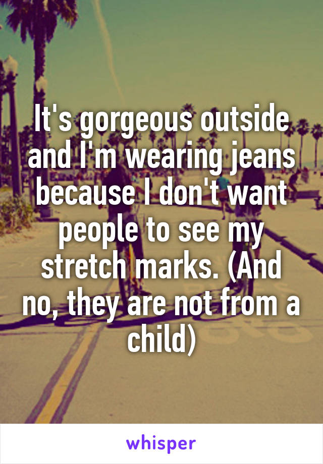 It's gorgeous outside and I'm wearing jeans because I don't want people to see my stretch marks. (And no, they are not from a child)