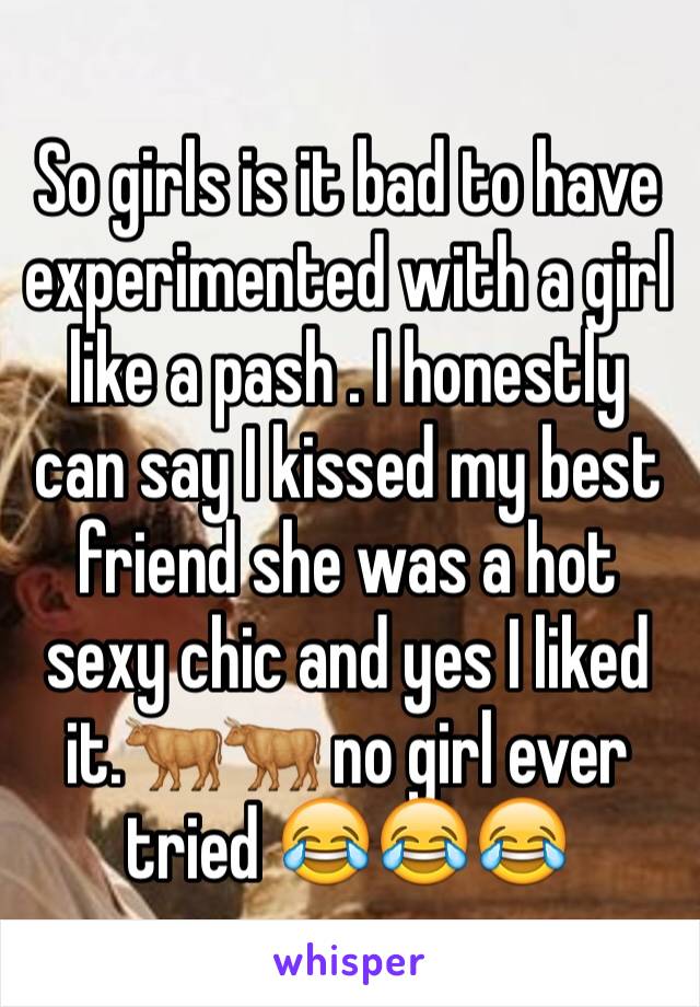 So girls is it bad to have experimented with a girl like a pash . I honestly can say I kissed my best friend she was a hot sexy chic and yes I liked it.🐂🐂 no girl ever tried 😂😂😂