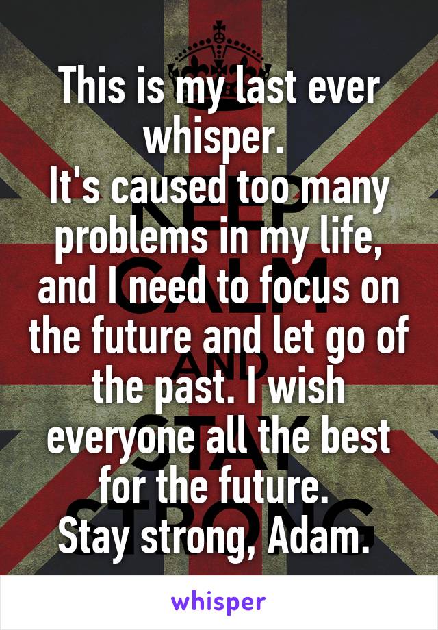 This is my last ever whisper. 
It's caused too many problems in my life, and I need to focus on the future and let go of the past. I wish everyone all the best for the future. 
Stay strong, Adam. 
