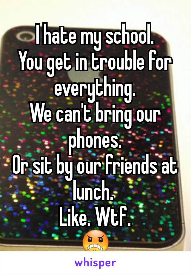 I hate my school.
You get in trouble for everything.
We can't bring our phones.
Or sit by our friends at lunch. 
Like. Wtf.
😠
