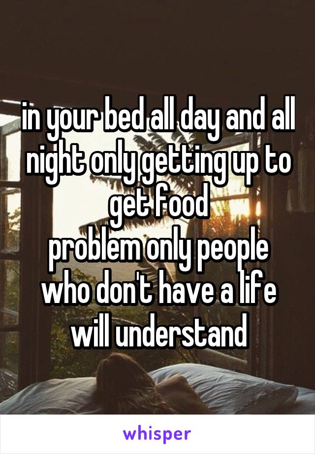 in your bed all day and all night only getting up to get food
problem only people who don't have a life will understand