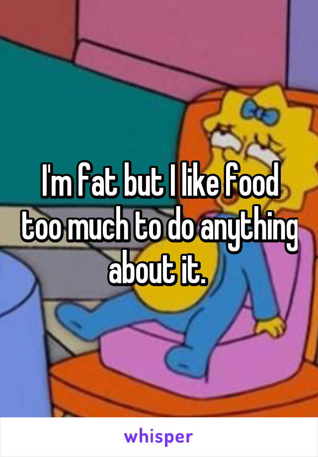 I'm fat but I like food too much to do anything about it. 