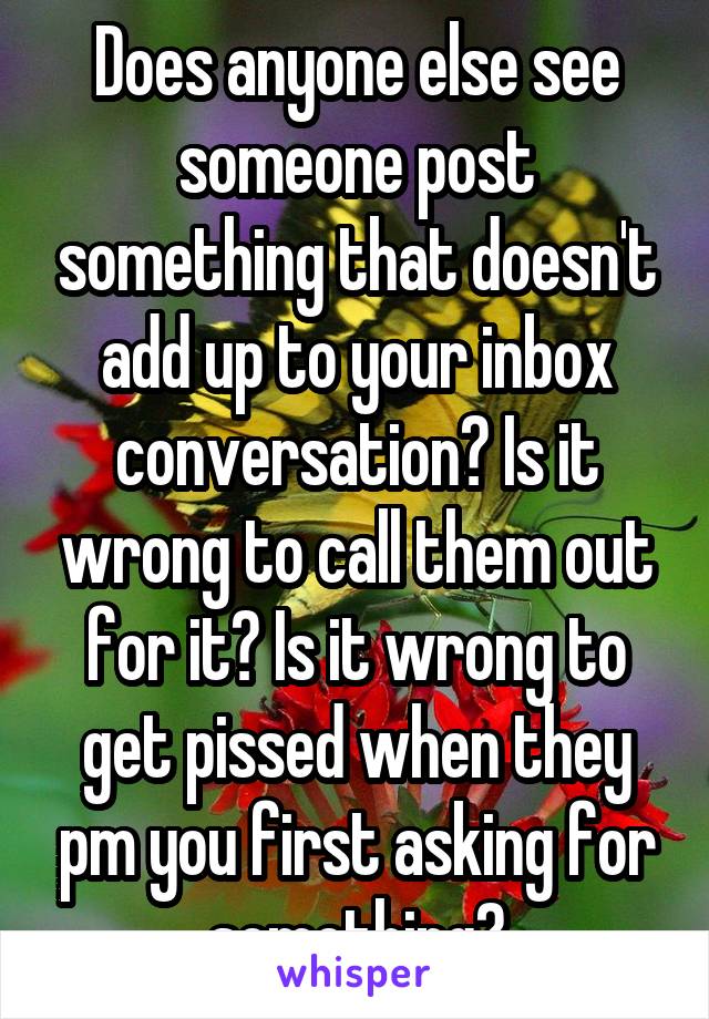 Does anyone else see someone post something that doesn't add up to your inbox conversation? Is it wrong to call them out for it? Is it wrong to get pissed when they pm you first asking for something?