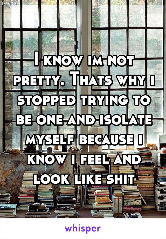 I know im not pretty. Thats why i stopped trying to be one and isolate myself because i know i feel and look like shit