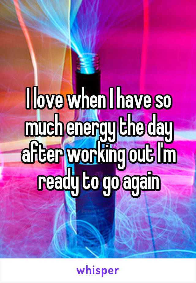 I love when I have so much energy the day after working out I'm ready to go again