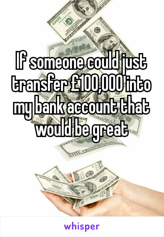 If someone could just transfer £100,000 into my bank account that would be great