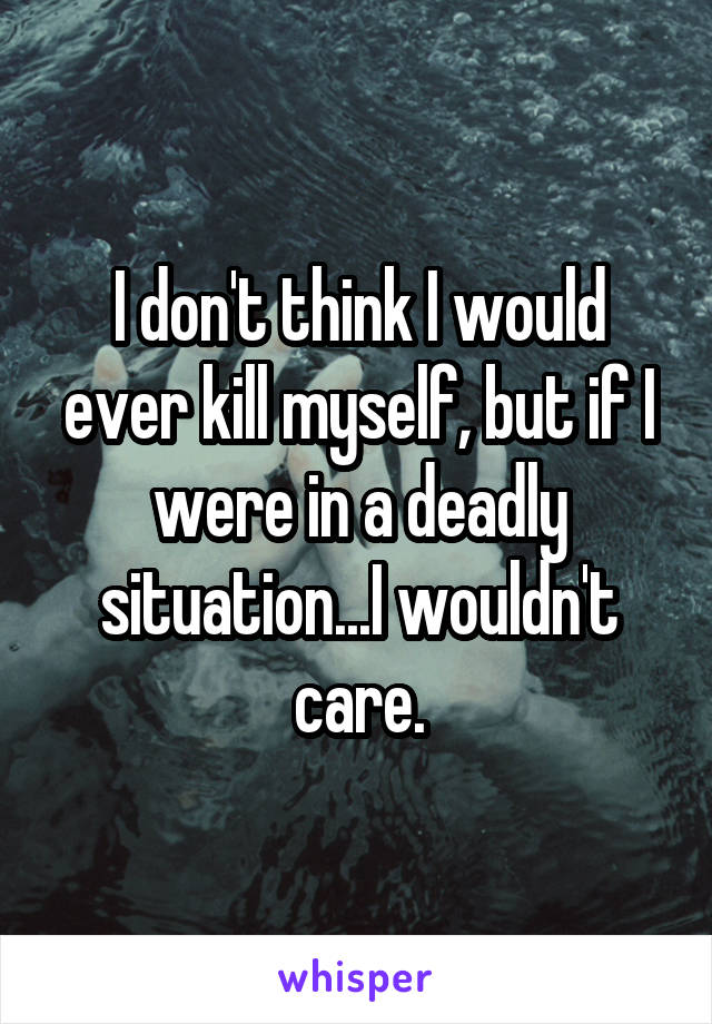 I don't think I would ever kill myself, but if I were in a deadly situation...I wouldn't care.
