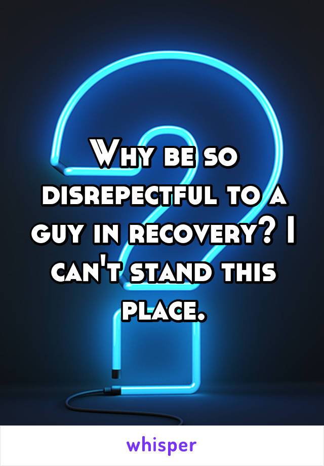 Why be so disrepectful to a guy in recovery? I can't stand this place.