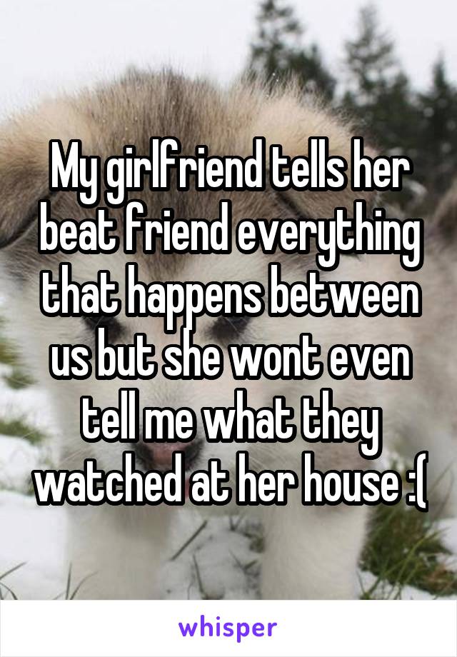 My girlfriend tells her beat friend everything that happens between us but she wont even tell me what they watched at her house :(