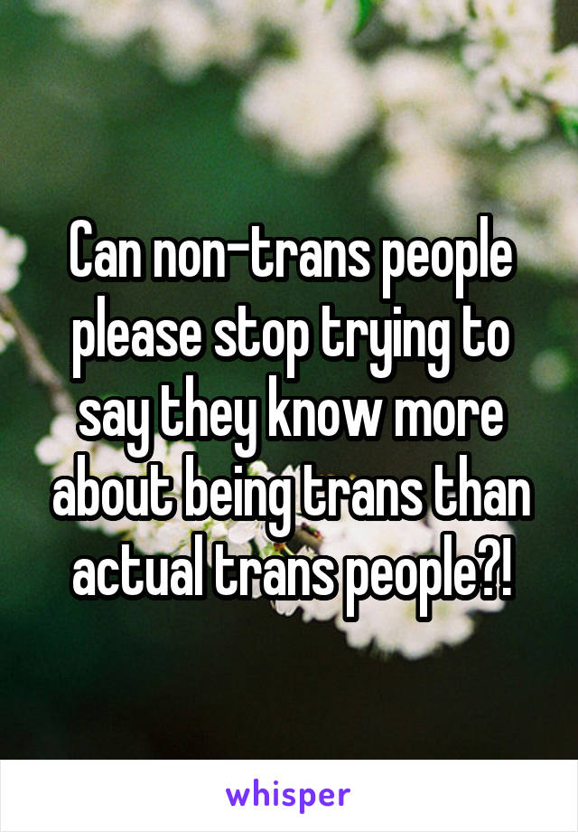 Can non-trans people please stop trying to say they know more about being trans than actual trans people?!