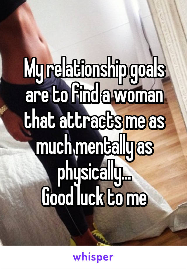 My relationship goals are to find a woman that attracts me as much mentally as physically...
Good luck to me