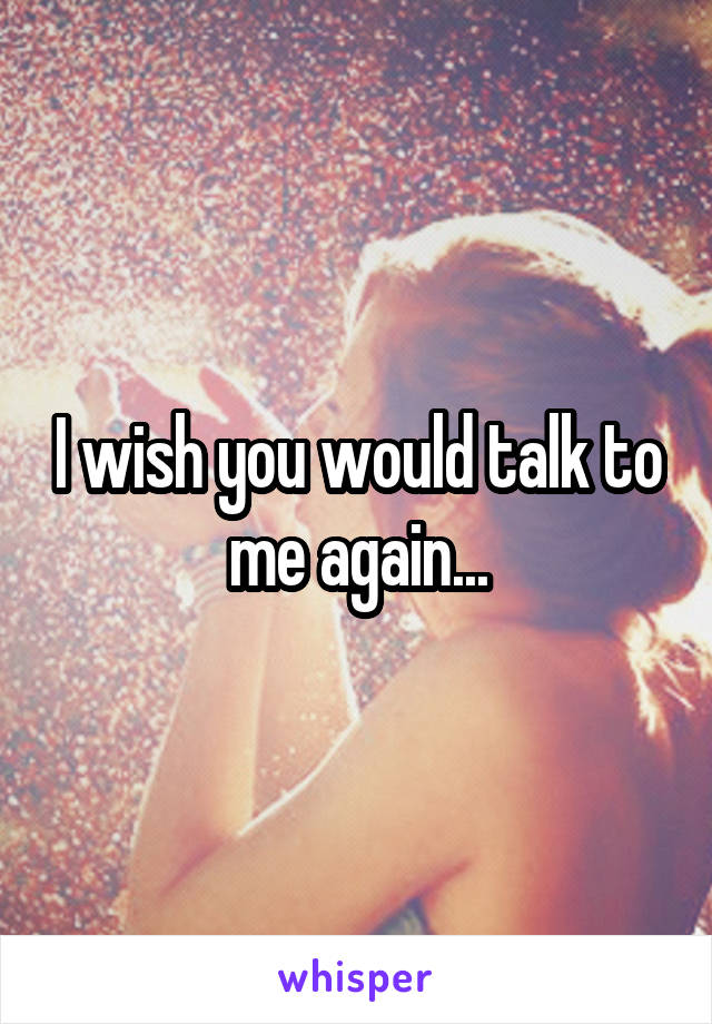 I wish you would talk to me again...