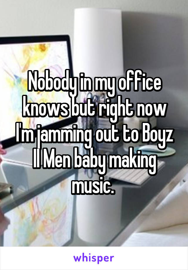 Nobody in my office knows but right now I'm jamming out to Boyz II Men baby making music. 