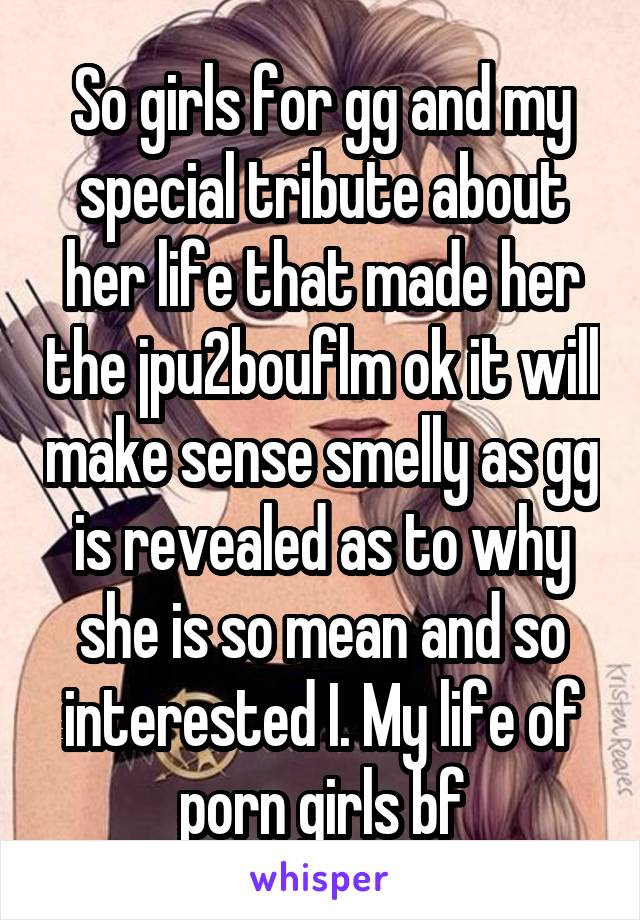 So girls for gg and my special tribute about her life that made her the jpu2bouflm ok it will make sense smelly as gg is revealed as to why she is so mean and so interested I. My life of porn girls bf