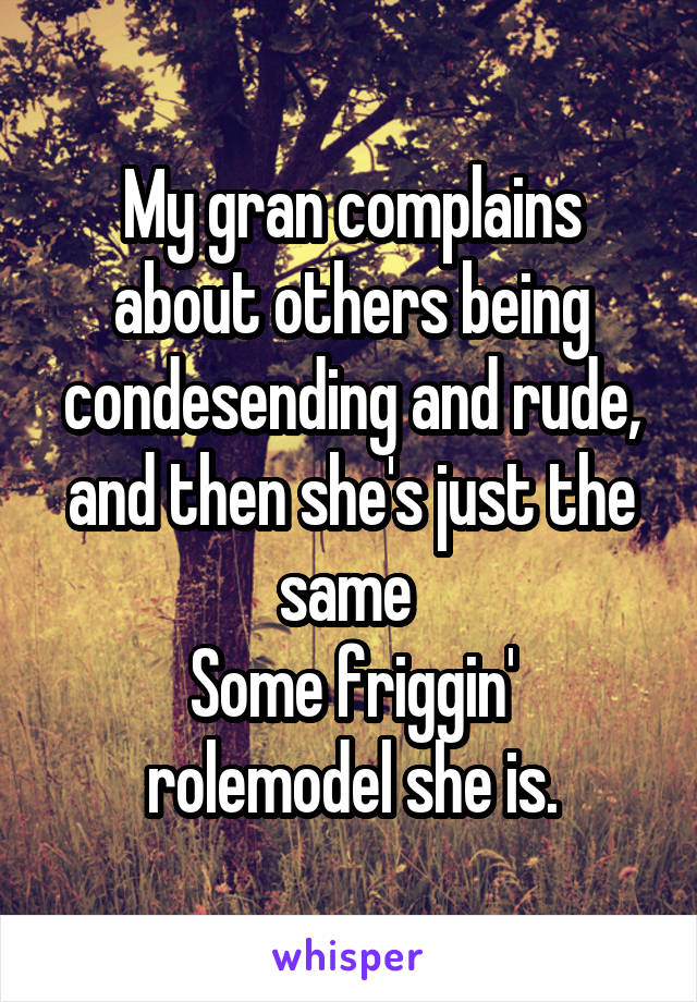 My gran complains about others being condesending and rude, and then she's just the same 
Some friggin' rolemodel she is.