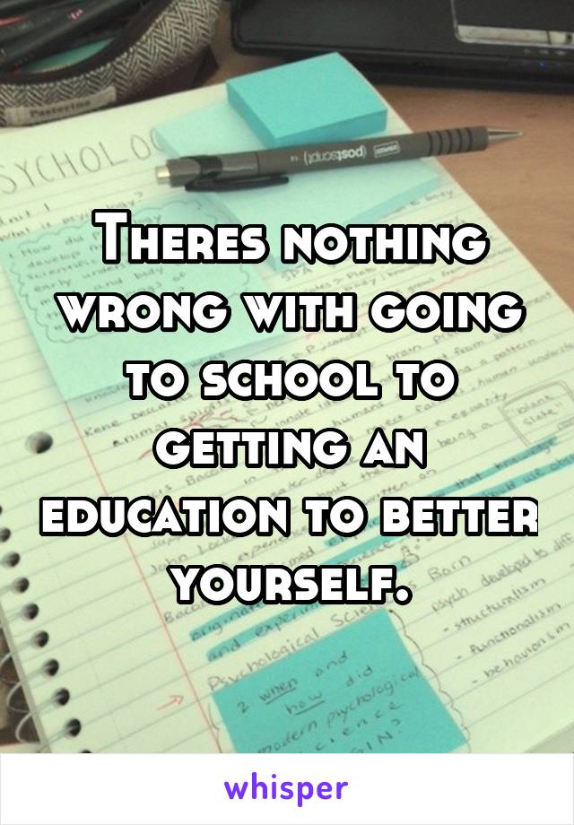 Theres nothing wrong with going to school to getting an education to better yourself.