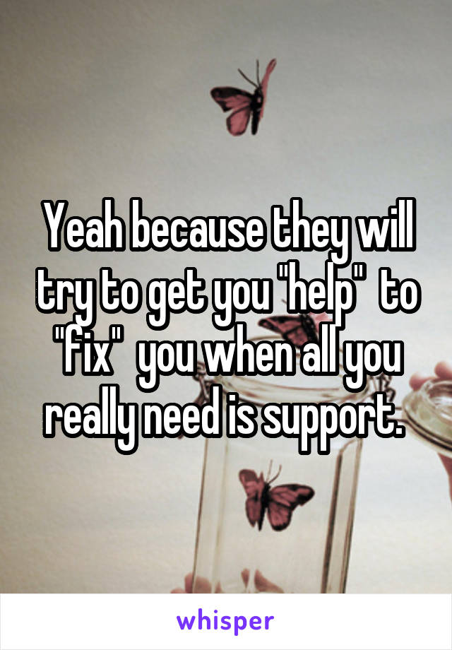 Yeah because they will try to get you ''help''  to ''fix''  you when all you really need is support. 