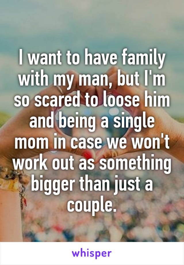 I want to have family with my man, but I'm so scared to loose him and being a single mom in case we won't work out as something bigger than just a couple.