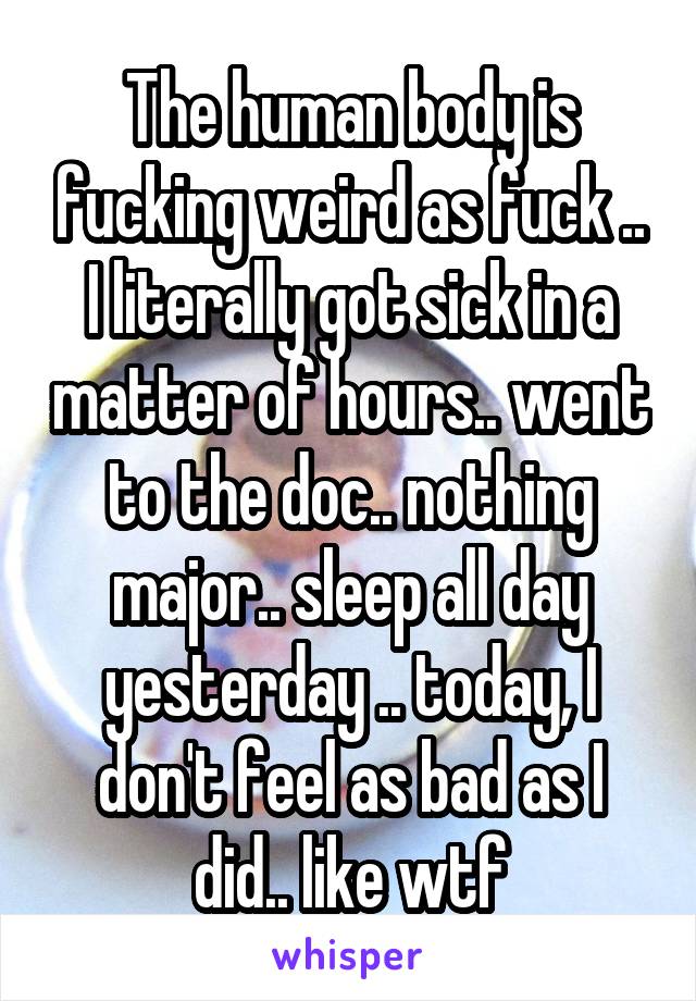 The human body is fucking weird as fuck .. I literally got sick in a matter of hours.. went to the doc.. nothing major.. sleep all day yesterday .. today, I don't feel as bad as I did.. like wtf