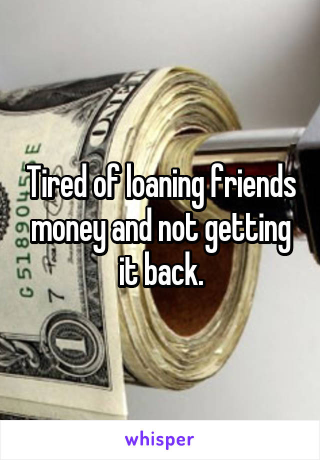 Tired of loaning friends money and not getting it back.