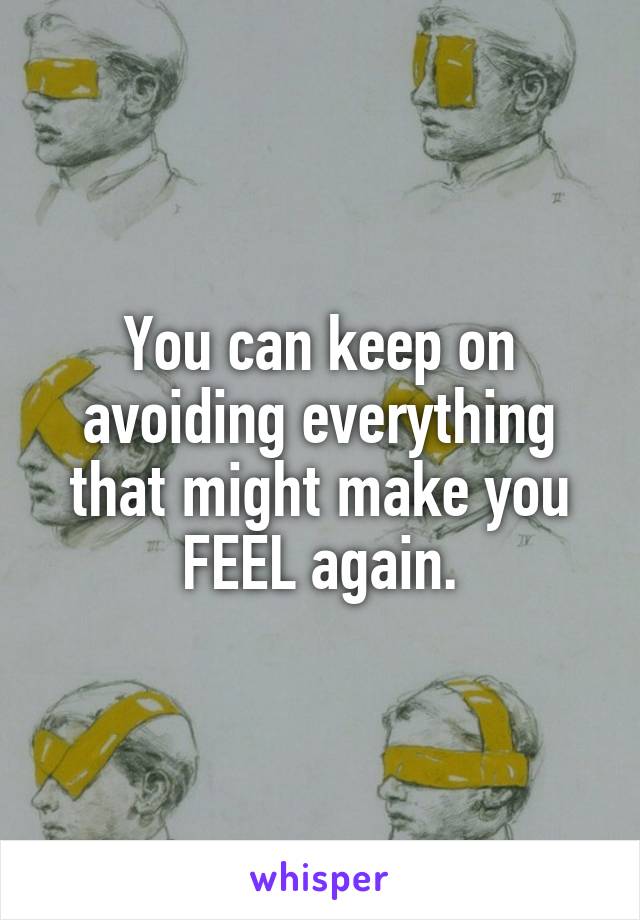 You can keep on avoiding everything that might make you FEEL again.