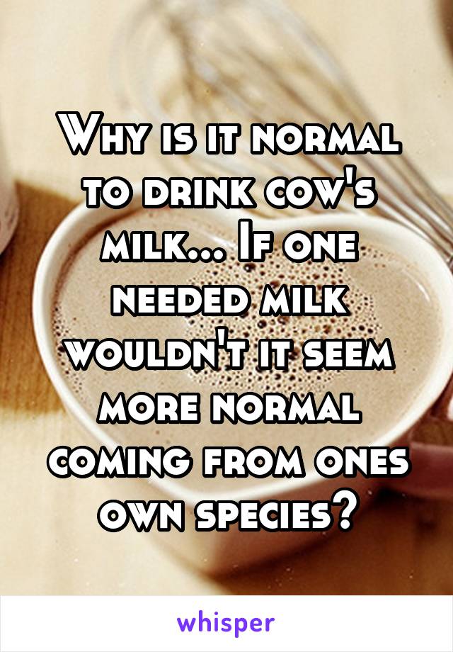 Why is it normal to drink cow's milk... If one needed milk wouldn't it seem more normal coming from ones own species?