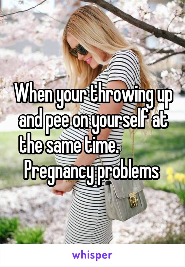 When your throwing up and pee on yourself at the same time.               Pregnancy problems 