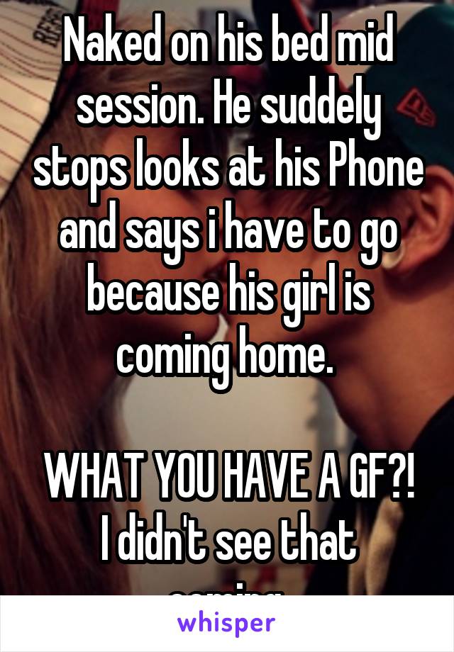 Naked on his bed mid session. He suddely stops looks at his Phone and says i have to go because his girl is coming home. 

WHAT YOU HAVE A GF?!
I didn't see that coming 