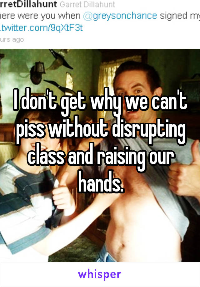 I don't get why we can't piss without disrupting class and raising our hands.