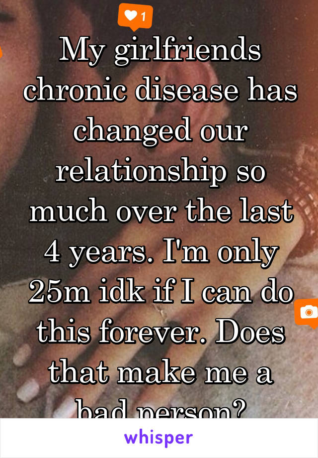 My girlfriends chronic disease has changed our relationship so much over the last 4 years. I'm only 25m idk if I can do this forever. Does that make me a bad person?