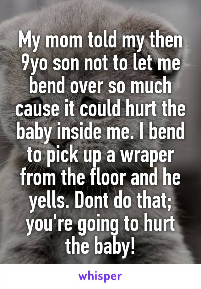 My mom told my then 9yo son not to let me bend over so much cause it could hurt the baby inside me. I bend to pick up a wraper from the floor and he yells. Dont do that; you're going to hurt the baby!