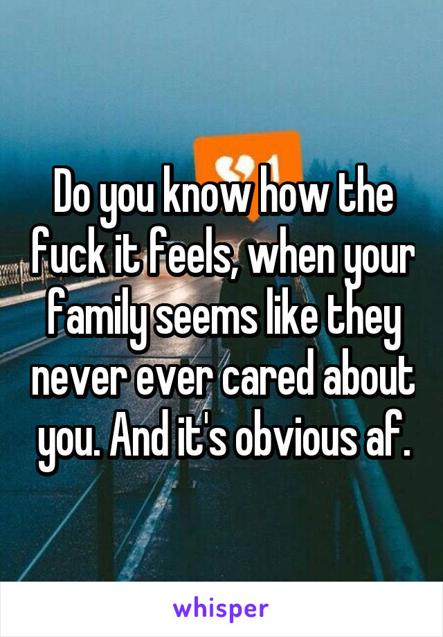 Do you know how the fuck it feels, when your family seems like they never ever cared about you. And it's obvious af.