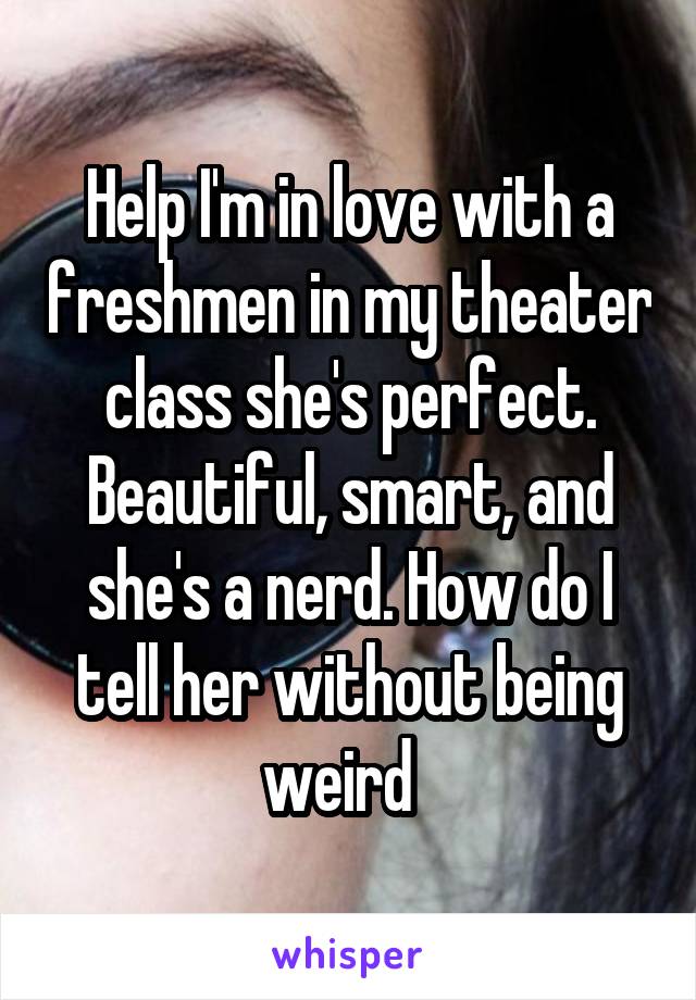 Help I'm in love with a freshmen in my theater class she's perfect. Beautiful, smart, and she's a nerd. How do I tell her without being weird  