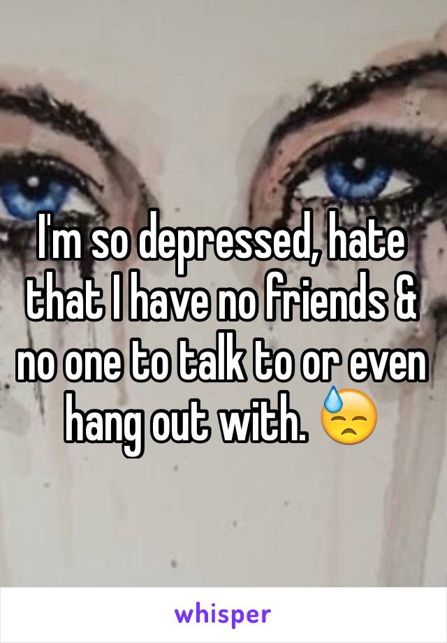 I'm so depressed, hate that I have no friends & no one to talk to or even hang out with. 😓