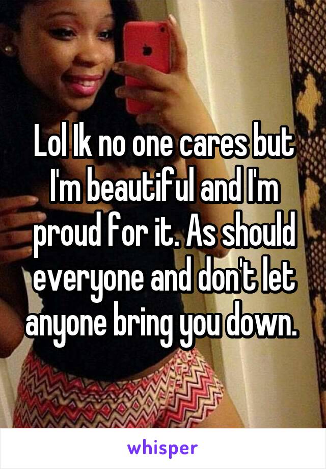 Lol Ik no one cares but I'm beautiful and I'm proud for it. As should everyone and don't let anyone bring you down. 