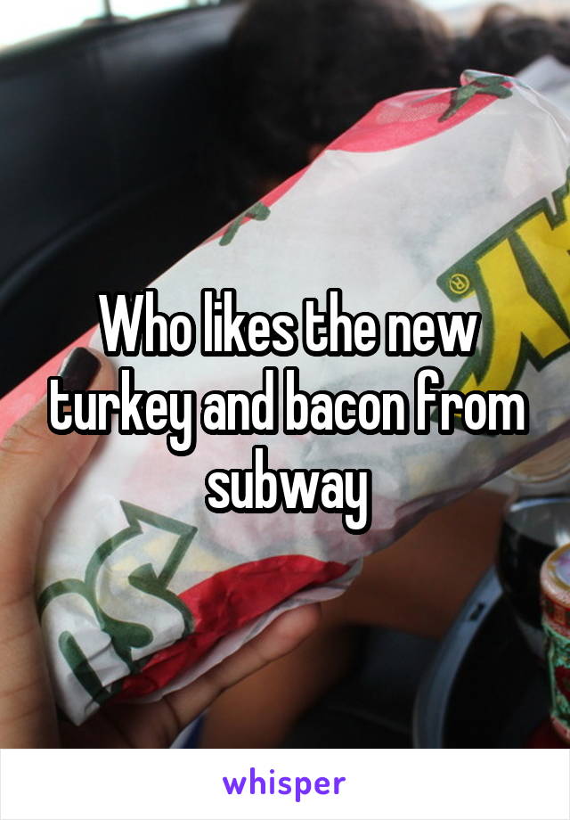 Who likes the new turkey and bacon from subway