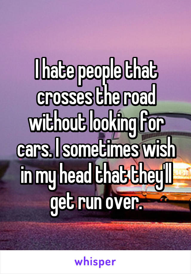 I hate people that crosses the road without looking for cars. I sometimes wish in my head that they'll get run over.