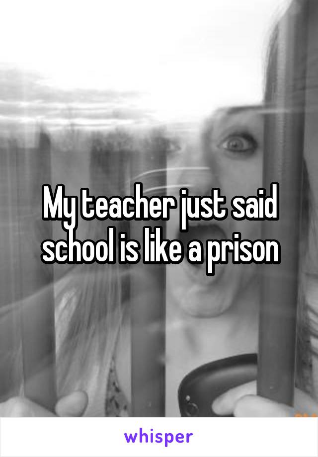 My teacher just said school is like a prison