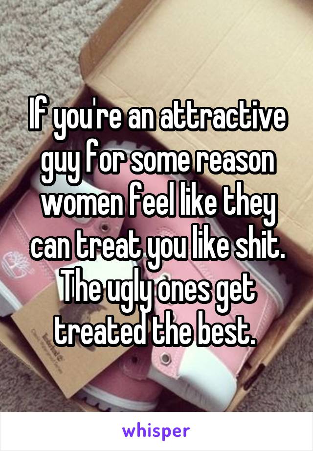 If you're an attractive guy for some reason women feel like they can treat you like shit. The ugly ones get treated the best. 