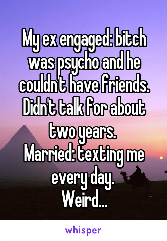 My ex engaged: bitch was psycho and he couldn't have friends. Didn't talk for about two years. 
Married: texting me every day. 
Weird...
