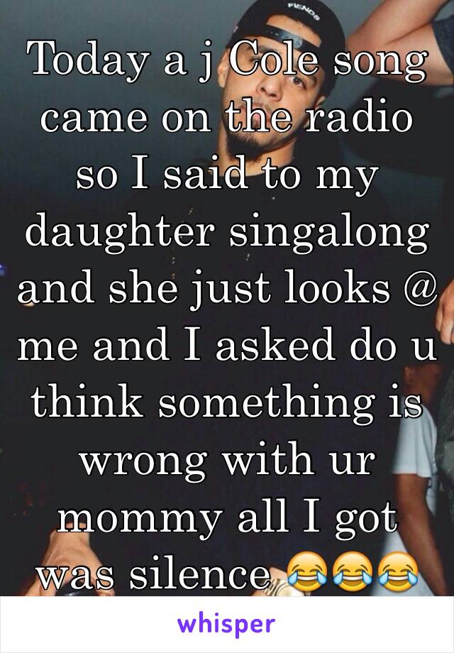 Today a j Cole song came on the radio so I said to my daughter singalong  and she just looks @ me and I asked do u think something is wrong with ur mommy all I got was silence 😂😂😂