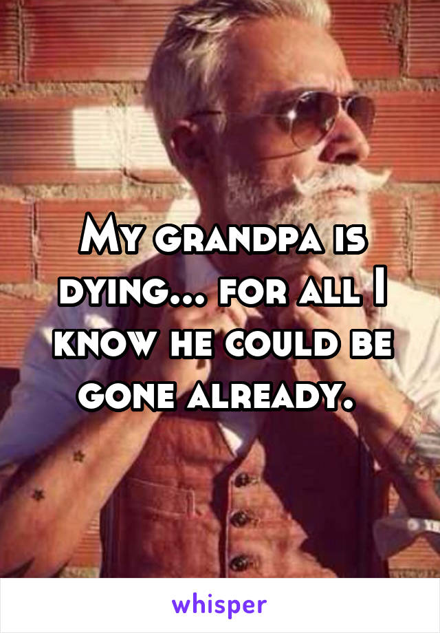 My grandpa is dying... for all I know he could be gone already. 
